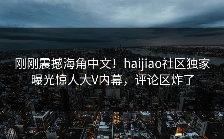 刚刚震撼海角中文！haijiao社区独家曝光惊人大V内幕，评论区炸了
