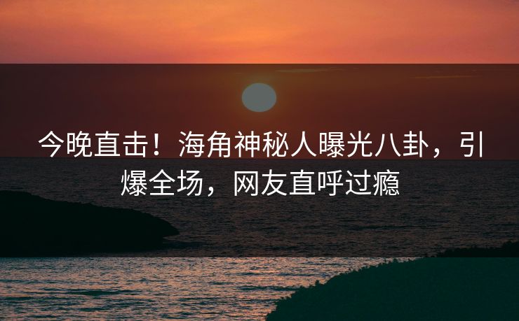 今晚直击！海角神秘人曝光八卦，引爆全场，网友直呼过瘾