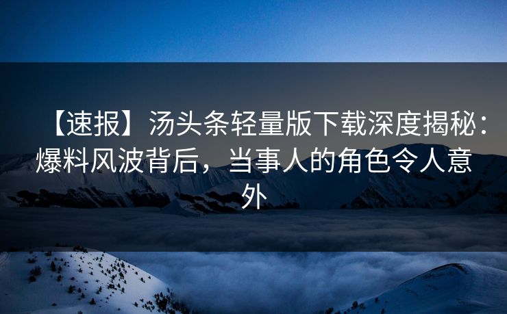 【速报】汤头条轻量版下载深度揭秘：爆料风波背后，当事人的角色令人意外
