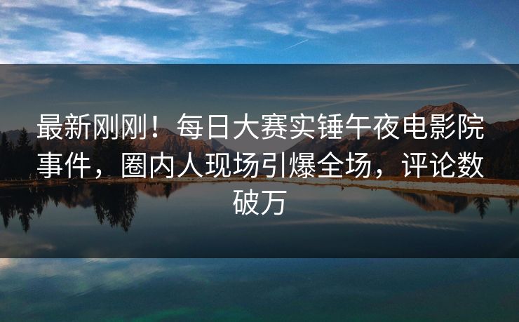 最新刚刚！每日大赛实锤午夜电影院事件，圈内人现场引爆全场，评论数破万