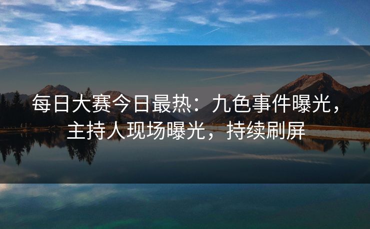 每日大赛今日最热：九色事件曝光，主持人现场曝光，持续刷屏