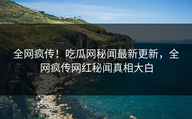 全网疯传！吃瓜网秘闻最新更新，全网疯传网红秘闻真相大白