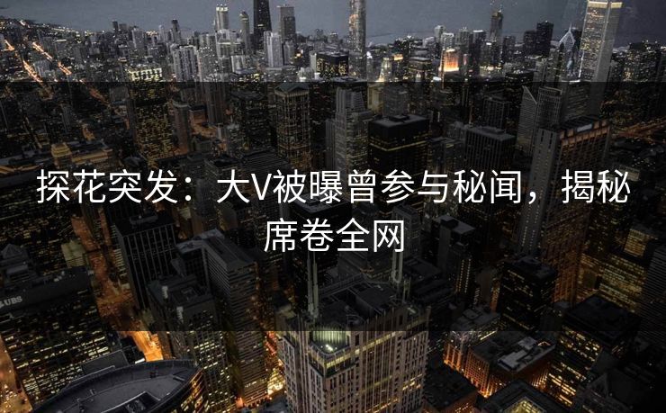 探花突发：大V被曝曾参与秘闻，揭秘席卷全网