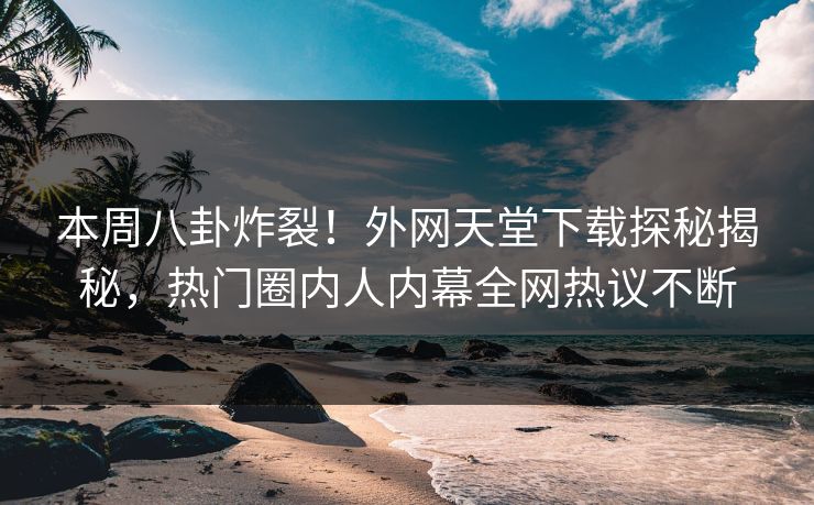 本周八卦炸裂！外网天堂下载探秘揭秘，热门圈内人内幕全网热议不断