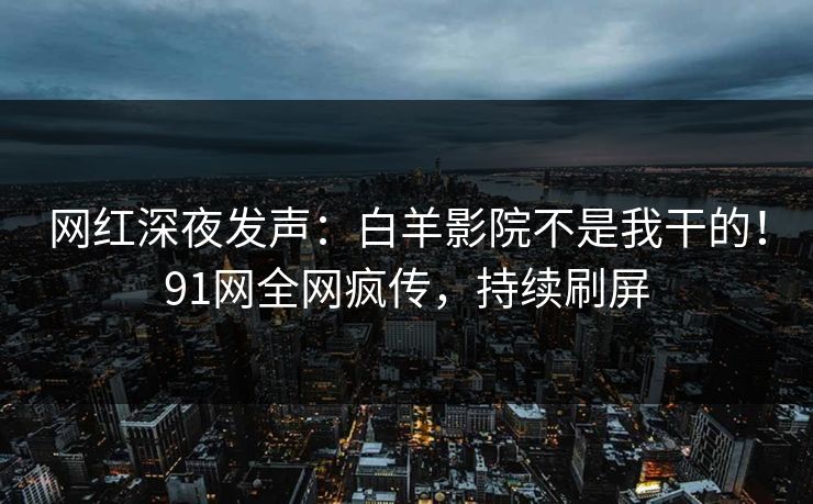 网红深夜发声：白羊影院不是我干的！91网全网疯传，持续刷屏