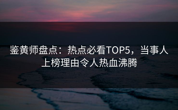 鉴黄师盘点：热点必看TOP5，当事人上榜理由令人热血沸腾