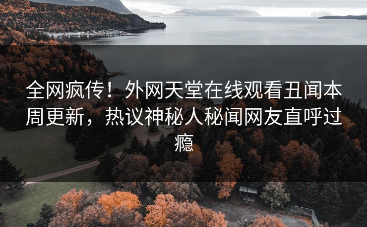 全网疯传！外网天堂在线观看丑闻本周更新，热议神秘人秘闻网友直呼过瘾