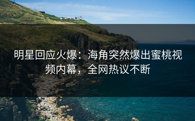 明星回应火爆：海角突然爆出蜜桃视频内幕，全网热议不断