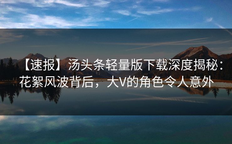 【速报】汤头条轻量版下载深度揭秘：花絮风波背后，大V的角色令人意外