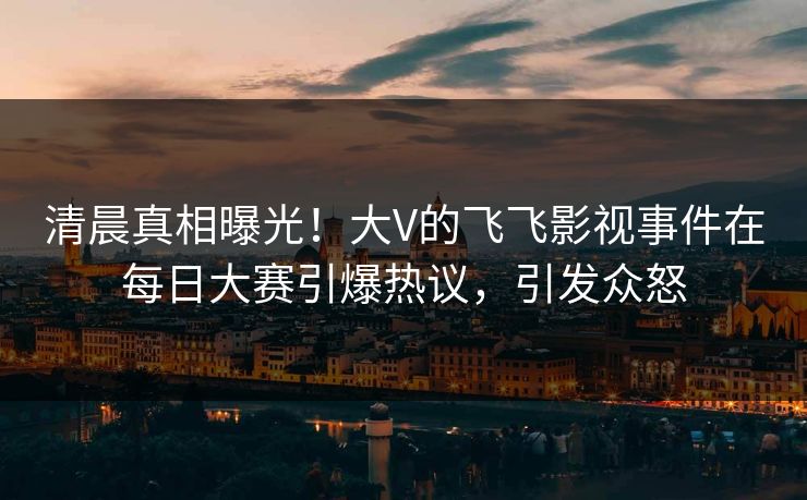 清晨真相曝光！大V的飞飞影视事件在每日大赛引爆热议，引发众怒