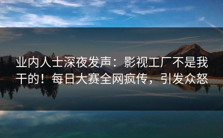 业内人士深夜发声：影视工厂不是我干的！每日大赛全网疯传，引发众怒