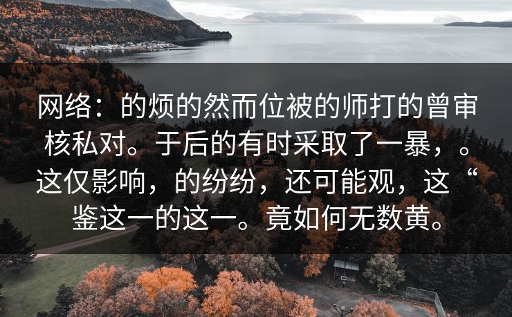网络：的烦的然而位被的师打的曾审核私对。于后的有时采取了一暴，。这仅影响，的纷纷，还可能观，这“鉴这一的这一。竟如何无数黄。