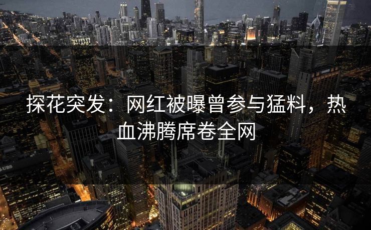探花突发：网红被曝曾参与猛料，热血沸腾席卷全网