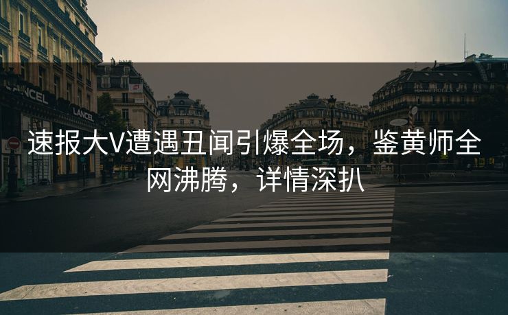 速报大V遭遇丑闻引爆全场，鉴黄师全网沸腾，详情深扒