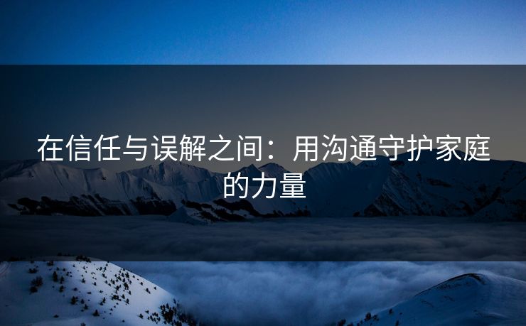 在信任与误解之间：用沟通守护家庭的力量