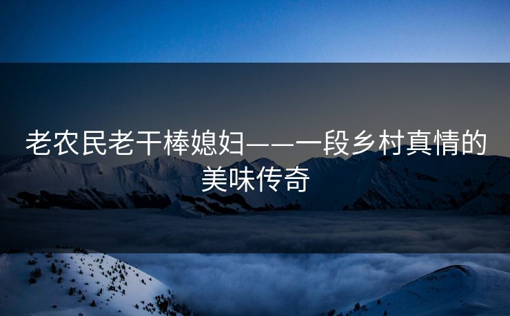 老农民老干棒媳妇——一段乡村真情的美味传奇