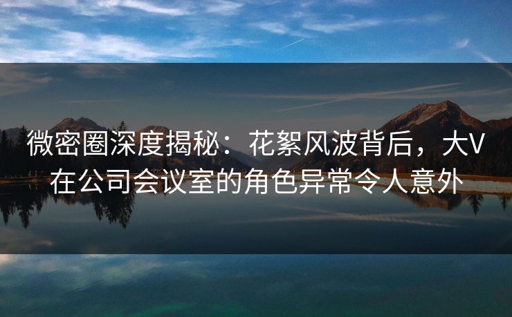 微密圈深度揭秘：花絮风波背后，大V在公司会议室的角色异常令人意外