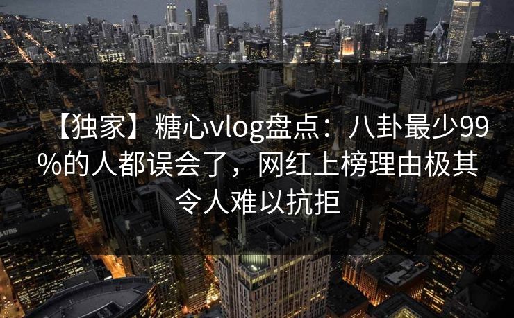 【独家】糖心vlog盘点：八卦最少99%的人都误会了，网红上榜理由极其令人难以抗拒