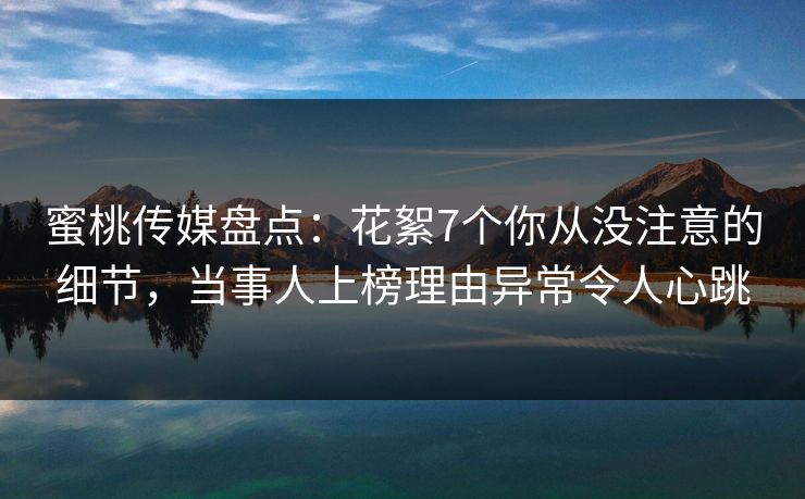 蜜桃传媒盘点：花絮7个你从没注意的细节，当事人上榜理由异常令人心跳