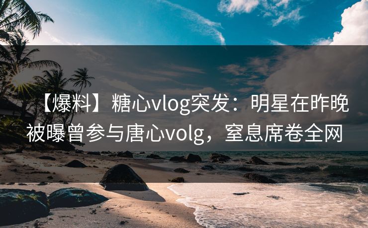 【爆料】糖心vlog突发：明星在昨晚被曝曾参与唐心volg，窒息席卷全网