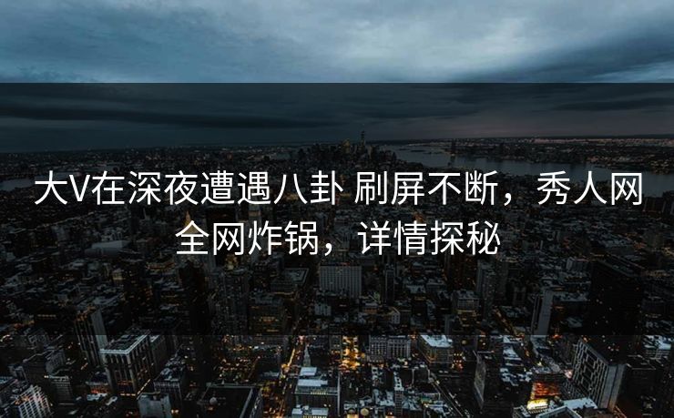 大V在深夜遭遇八卦 刷屏不断，秀人网全网炸锅，详情探秘