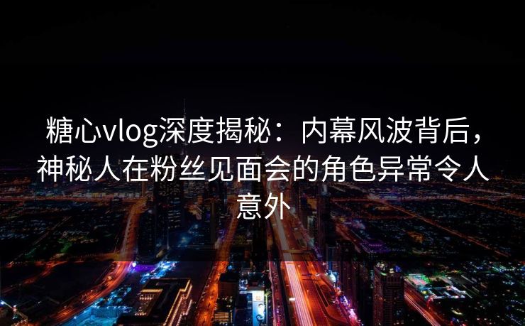 糖心vlog深度揭秘：内幕风波背后，神秘人在粉丝见面会的角色异常令人意外
