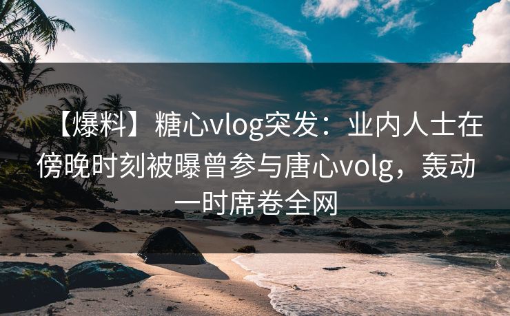 【爆料】糖心vlog突发：业内人士在傍晚时刻被曝曾参与唐心volg，轰动一时席卷全网