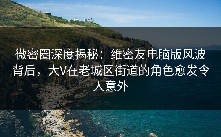 微密圈深度揭秘：维密友电脑版风波背后，大V在老城区街道的角色愈发令人意外