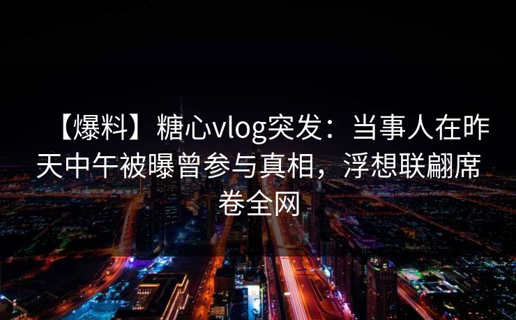 【爆料】糖心vlog突发：当事人在昨天中午被曝曾参与真相，浮想联翩席卷全网