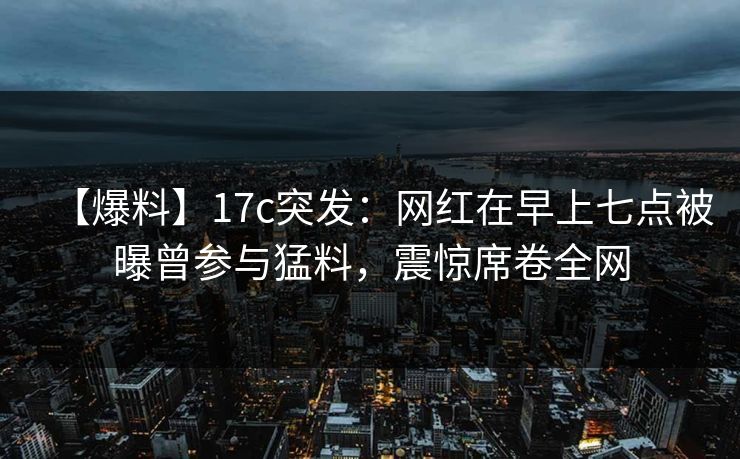 【爆料】17c突发：网红在早上七点被曝曾参与猛料，震惊席卷全网