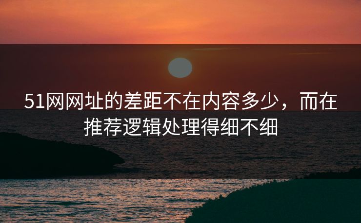 51网网址的差距不在内容多少，而在推荐逻辑处理得细不细