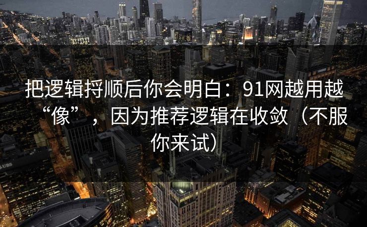 把逻辑捋顺后你会明白：91网越用越“像”，因为推荐逻辑在收敛（不服你来试）