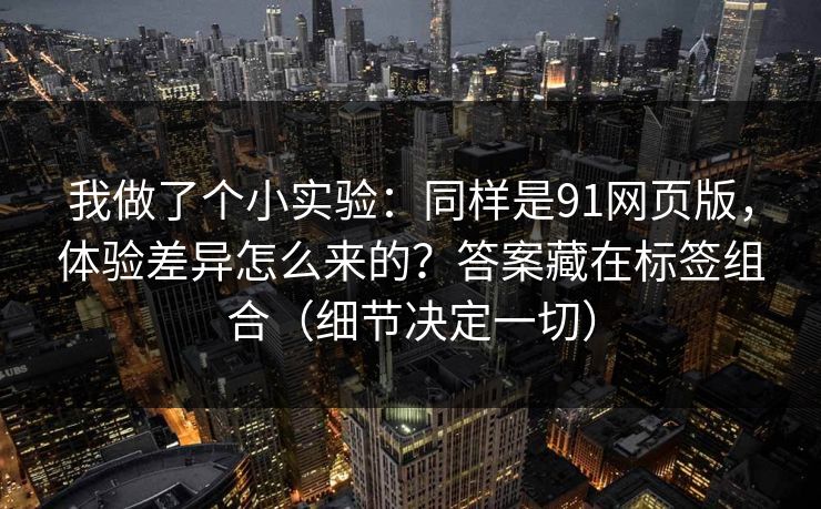 我做了个小实验：同样是91网页版，体验差异怎么来的？答案藏在标签组合（细节决定一切）